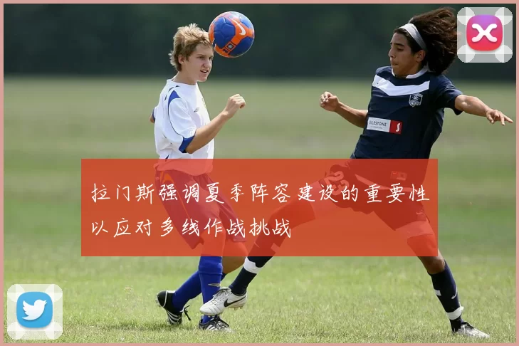 拉门斯强调夏季阵容建设的重要性以应对多线作战挑战