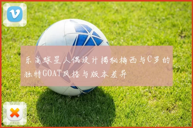 乐高球星人偶设计揭秘梅西与C罗的独特GOAT风格与版本差异