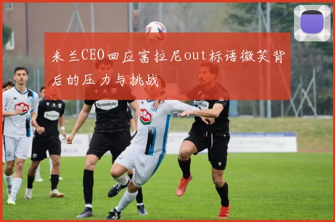米兰CEO回应富拉尼out标语微笑背后的压力与挑战