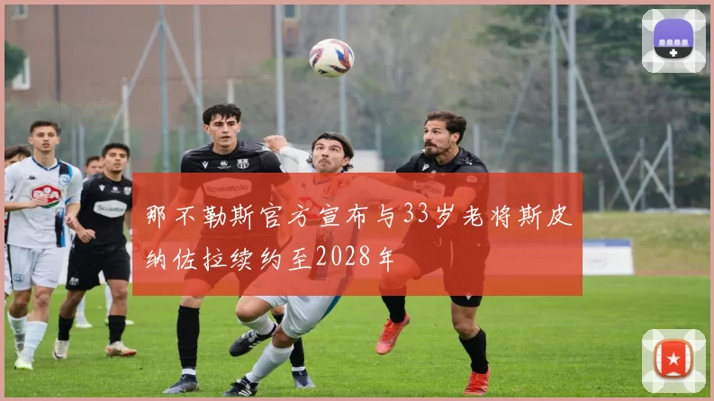 那不勒斯官方宣布与33岁老将斯皮纳佐拉续约至2028年