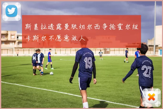 斯基拉透露曼联切尔西争抢霍尔纽卡斯尔不愿意放人