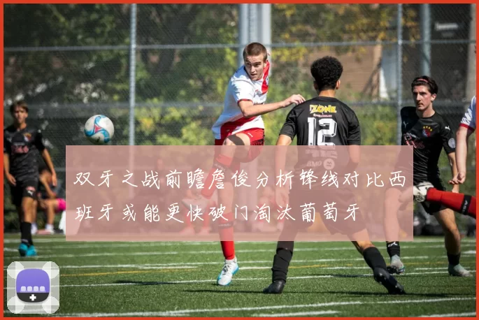 双牙之战前瞻詹俊分析锋线对比西班牙或能更快破门淘汰葡萄牙