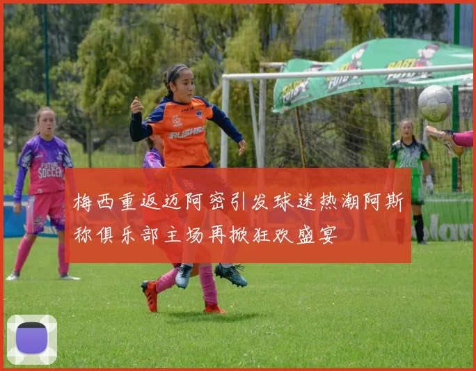 梅西重返迈阿密引发球迷热潮阿斯称俱乐部主场再掀狂欢盛宴