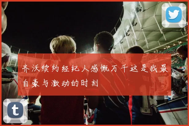 齐沃续约经纪人感慨万千这是我最自豪与激动的时刻