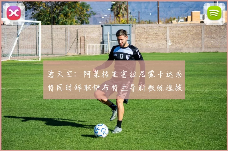 意天空：阿莱格里富拉尼蒙卡达或将同时辞职伊布将主导新教练选拔工作