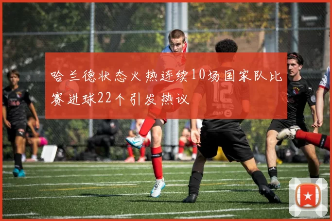 哈兰德状态火热连续10场国家队比赛进球22个引发热议