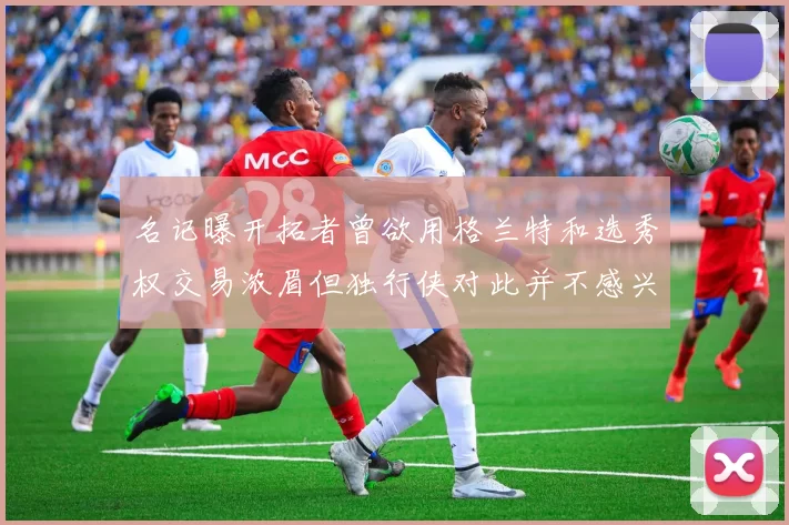 名记曝开拓者曾欲用格兰特和选秀权交易浓眉但独行侠对此并不感兴趣