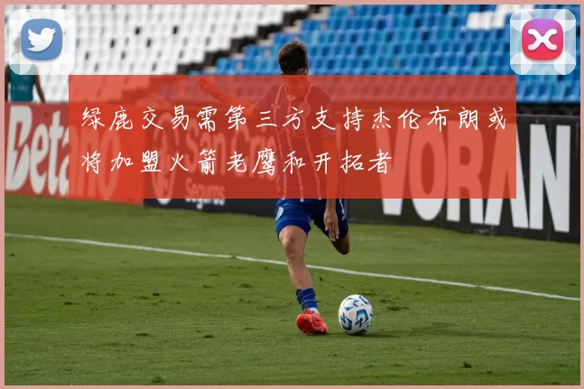 绿鹿交易需第三方支持杰伦布朗或将加盟火箭老鹰和开拓者