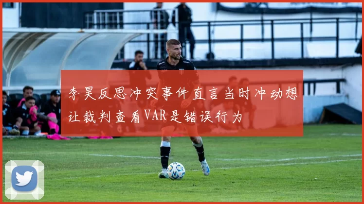 李昊反思冲突事件直言当时冲动想让裁判查看VAR是错误行为
